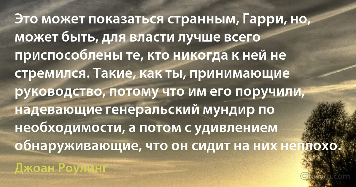 Это может показаться странным, Гарри, но, может быть, для власти лучше всего приспособлены те, кто никогда к ней не стремился. Такие, как ты, принимающие руководство, потому что им его поручили, надевающие генеральский мундир по необходимости, а потом с удивлением обнаруживающие, что он сидит на них неплохо. (Джоан Роулинг)