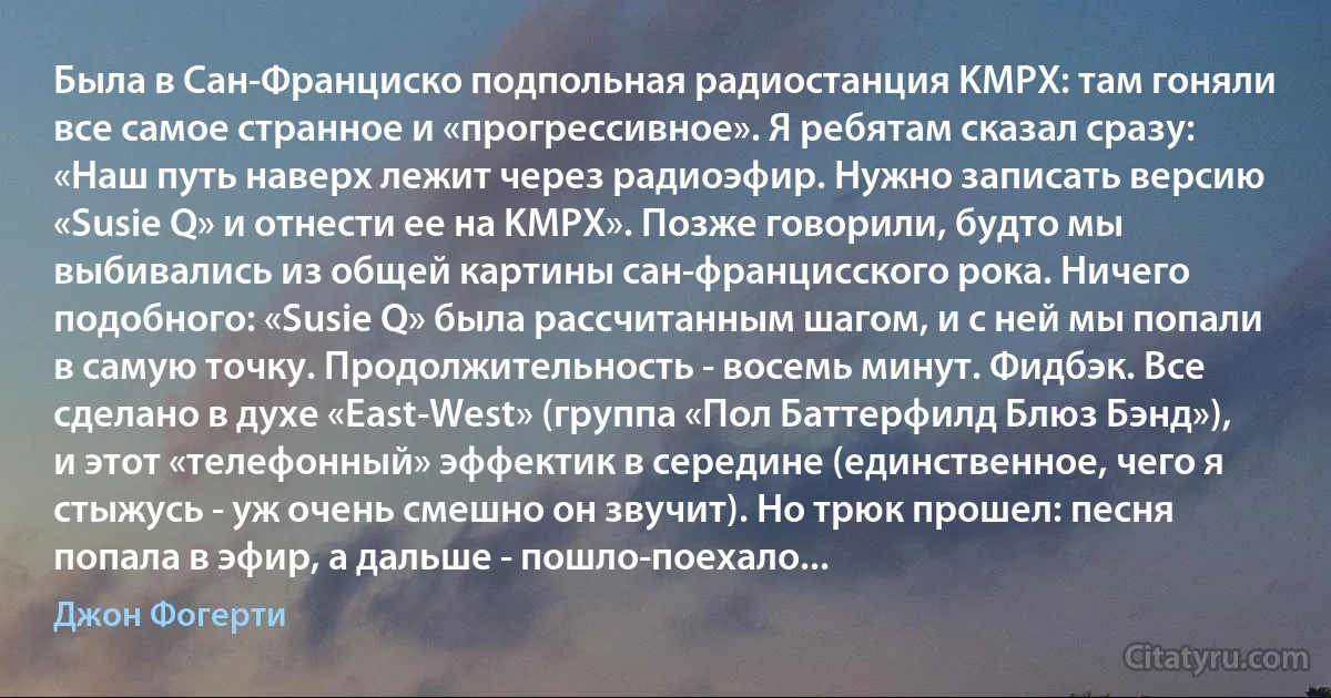 Была в Сан-Франциско подпольная радиостанция KMPX: там гоняли все самое странное и «прогрессивное». Я ребятам сказал сразу: «Наш путь наверх лежит через радиоэфир. Нужно записать версию «Susie Q» и отнести ее на KMPX». Позже говорили, будто мы выбивались из общей картины сан-францисского рока. Ничего подобного: «Susie Q» была рассчитанным шагом, и с ней мы попали в самую точку. Продолжительность - восемь минут. Фидбэк. Все сделано в духе «East-West» (группа «Пол Баттерфилд Блюз Бэнд»), и этот «телефонный» эффектик в середине (единственное, чего я стыжусь - уж очень смешно он звучит). Но трюк прошел: песня попала в эфир, а дальше - пошло-поехало... (Джон Фогерти)