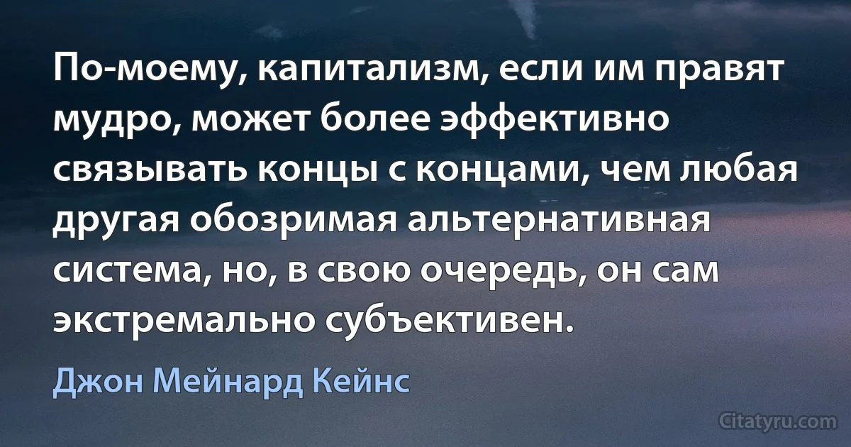 По-моему, капитализм, если им правят мудро, может более эффективно связывать концы с концами, чем любая другая обозримая альтернативная система, но, в свою очередь, он сам экстремально субъективен. (Джон Мейнард Кейнс)