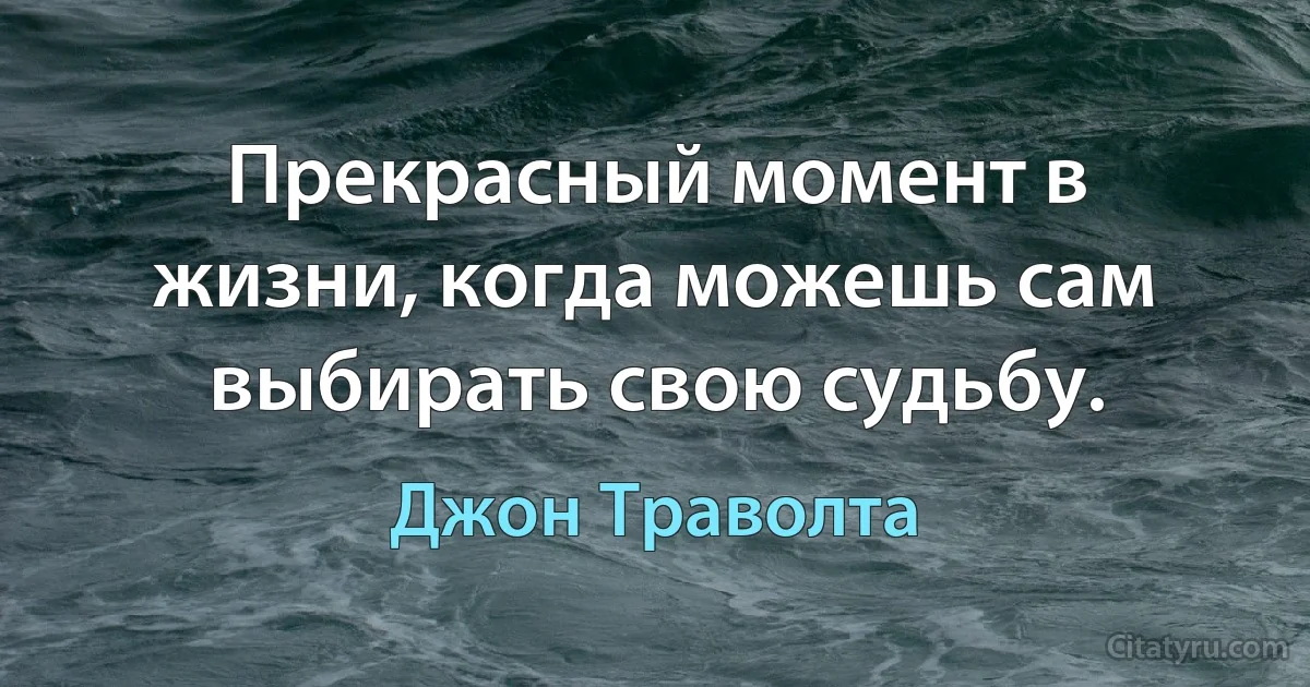 Прекрасный момент в жизни, когда можешь сам выбирать свою судьбу. (Джон Траволта)