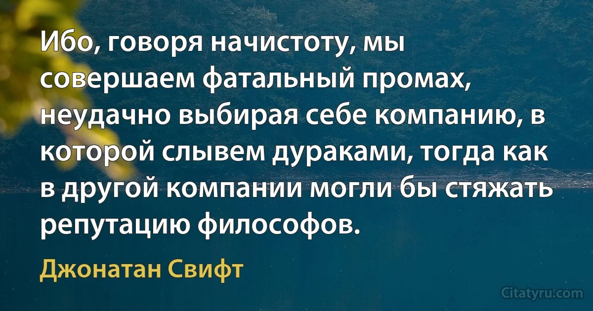 Ибо, говоря начистоту, мы совершаем фатальный промах, неудачно выбирая себе компанию, в которой слывем дураками, тогда как в другой компании могли бы стяжать репутацию философов. (Джонатан Свифт)