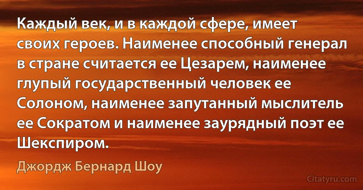 Каждый век, и в каждой сфере, имеет своих героев. Наименее способный генерал в стране считается ее Цезарем, наименее глупый государственный человек ее Солоном, наименее запутанный мыслитель ее Сократом и наименее заурядный поэт ее Шекспиром. (Джордж Бернард Шоу)