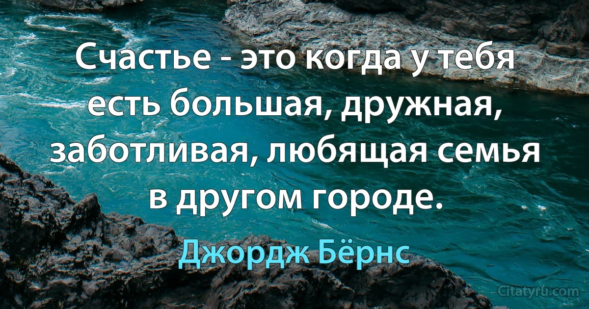 Счастье - это когда у тебя есть большая, дружная, заботливая, любящая семья в другом городе. (Джордж Бёрнс)