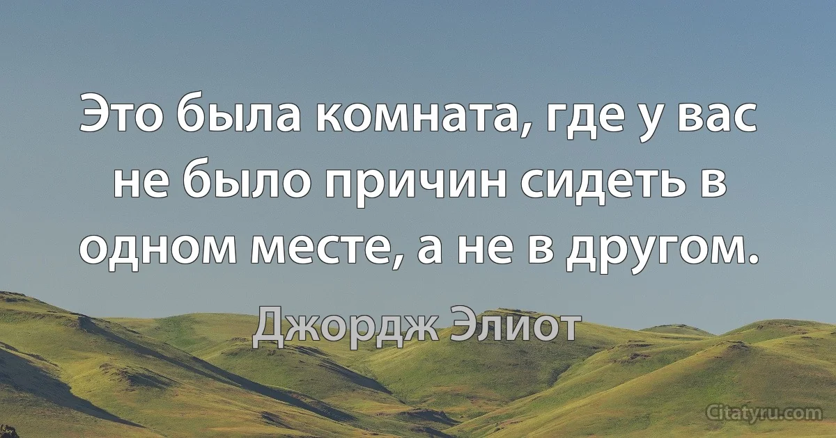 Это была комната, где у вас не было причин сидеть в одном месте, а не в другом. (Джордж Элиот)