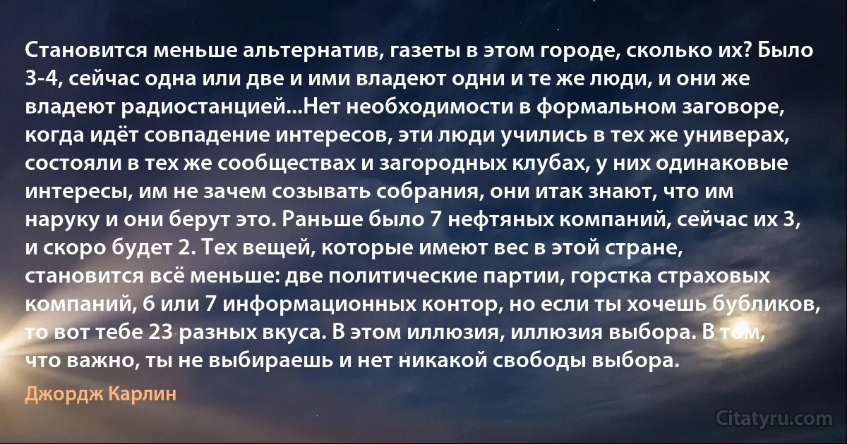 Становится меньше альтернатив, газеты в этом городе, сколько их? Было 3-4, сейчас одна или две и ими владеют одни и те же люди, и они же владеют радиостанцией...Нет необходимости в формальном заговоре, когда идёт совпадение интересов, эти люди учились в тех же универах, состояли в тех же сообществах и загородных клубах, у них одинаковые интересы, им не зачем созывать собрания, они итак знают, что им наруку и они берут это. Раньше было 7 нефтяных компаний, сейчас их 3, и скоро будет 2. Тех вещей, которые имеют вес в этой стране, становится всё меньше: две политические партии, горстка страховых компаний, 6 или 7 информационных контор, но если ты хочешь бубликов, то вот тебе 23 разных вкуса. В этом иллюзия, иллюзия выбора. В том, что важно, ты не выбираешь и нет никакой свободы выбора. (Джордж Карлин)