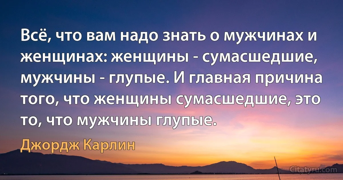 Всё, что вам надо знать о мужчинах и женщинах: женщины - сумасшедшие, мужчины - глупые. И главная причина того, что женщины сумасшедшие, это то, что мужчины глупые. (Джордж Карлин)