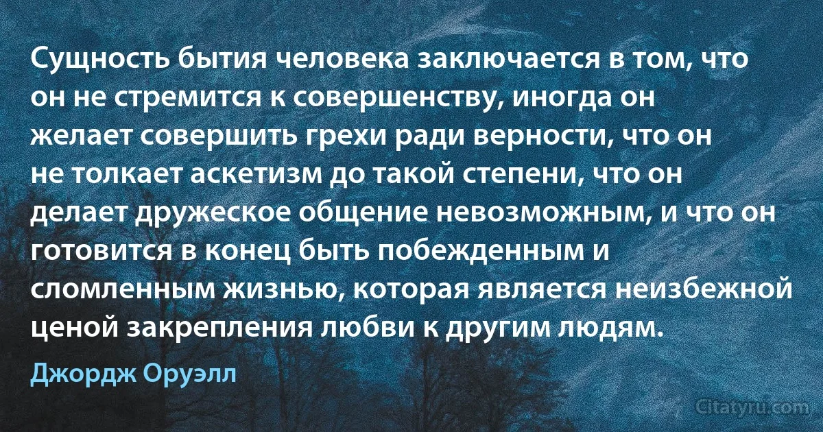 Сущность бытия человека заключается в том, что он не стремится к совершенству, иногда он желает совершить грехи ради верности, что он не толкает аскетизм до такой степени, что он делает дружеское общение невозможным, и что он готовится в конец быть побежденным и сломленным жизнью, которая является неизбежной ценой закрепления любви к другим людям. (Джордж Оруэлл)