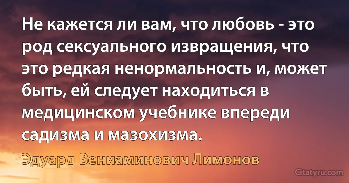 Не кажется ли вам, что любовь - это род сексуального извращения, что это редкая ненормальность и, может быть, ей следует находиться в медицинском учебнике впереди садизма и мазохизма. (Эдуард Вениаминович Лимонов)