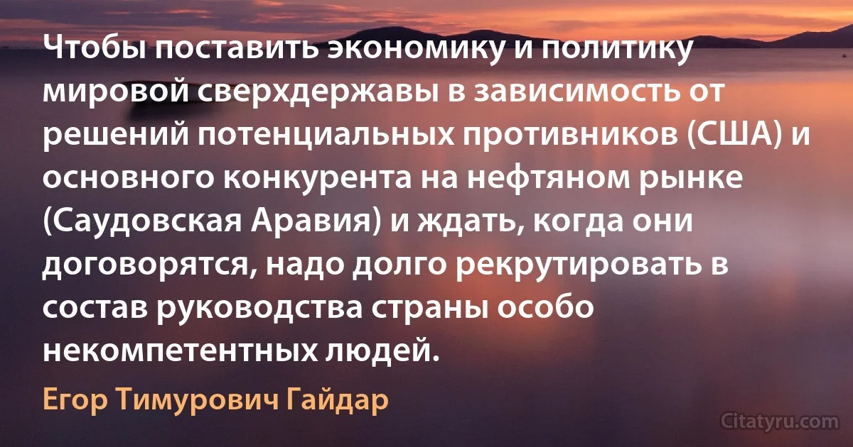 Чтобы поставить экономику и политику мировой сверхдержавы в зависимость от решений потенциальных противников (США) и основного конкурента на нефтяном рынке (Саудовская Аравия) и ждать, когда они договорятся, надо долго рекрутировать в состав руководства страны особо некомпетентных людей. (Егор Тимурович Гайдар)