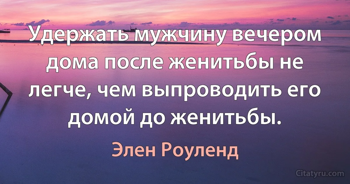 Удержать мужчину вечером дома после женитьбы не легче, чем выпроводить его домой до женитьбы. (Элен Роуленд)