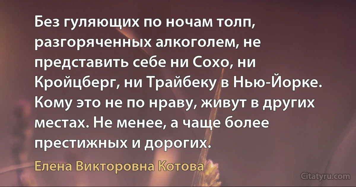 Без гуляющих по ночам толп, разгоряченных алкоголем, не представить себе ни Сохо, ни Кройцберг, ни Трайбеку в Нью-Йорке. Кому это не по нраву, живут в других местах. Не менее, а чаще более престижных и дорогих. (Елена Викторовна Котова)