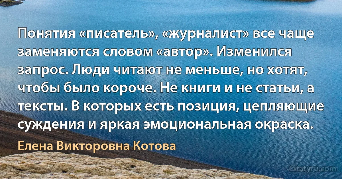 Понятия «писатель», «журналист» все чаще заменяются словом «автор». Изменился запрос. Люди читают не меньше, но хотят, чтобы было короче. Не книги и не статьи, а тексты. В которых есть позиция, цепляющие суждения и яркая эмоциональная окраска. (Елена Викторовна Котова)