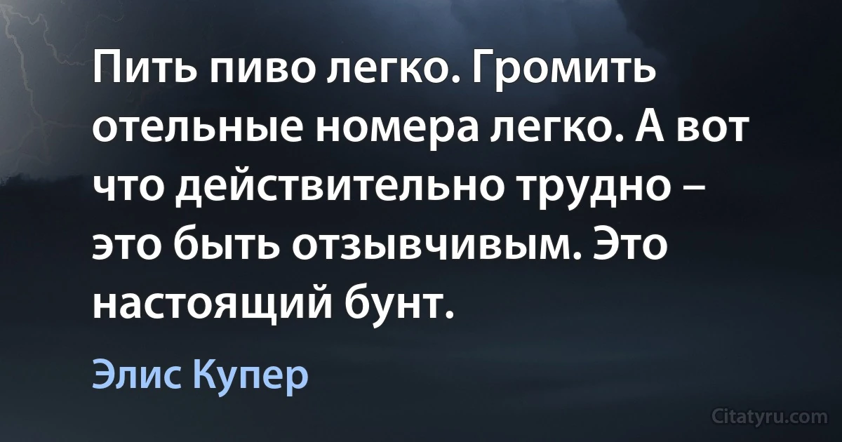 Пить пиво легко. Громить отельные номера легко. А вот что действительно трудно – это быть отзывчивым. Это настоящий бунт. (Элис Купер)