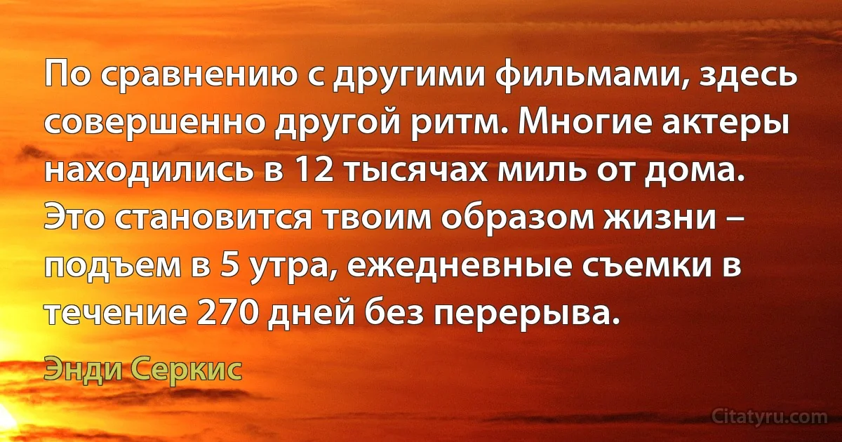 По сравнению с другими фильмами, здесь совершенно другой ритм. Многие актеры находились в 12 тысячах миль от дома. Это становится твоим образом жизни – подъем в 5 утра, ежедневные съемки в течение 270 дней без перерыва. (Энди Серкис)