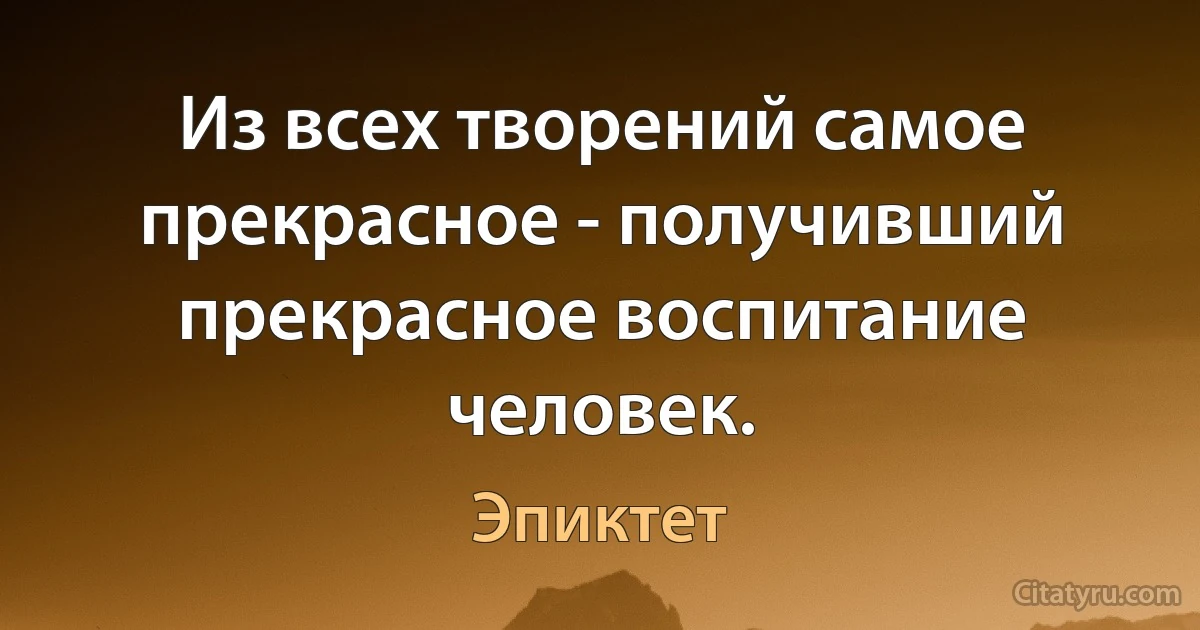 Из всех творений самое прекрасное - получивший прекрасное воспитание человек. (Эпиктет)