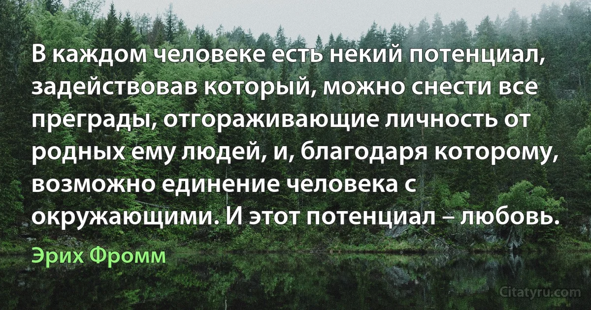 В каждом человеке есть некий потенциал, задействовав который, можно снести все преграды, отгораживающие личность от родных ему людей, и, благодаря которому, возможно единение человека с окружающими. И этот потенциал – любовь. (Эрих Фромм)