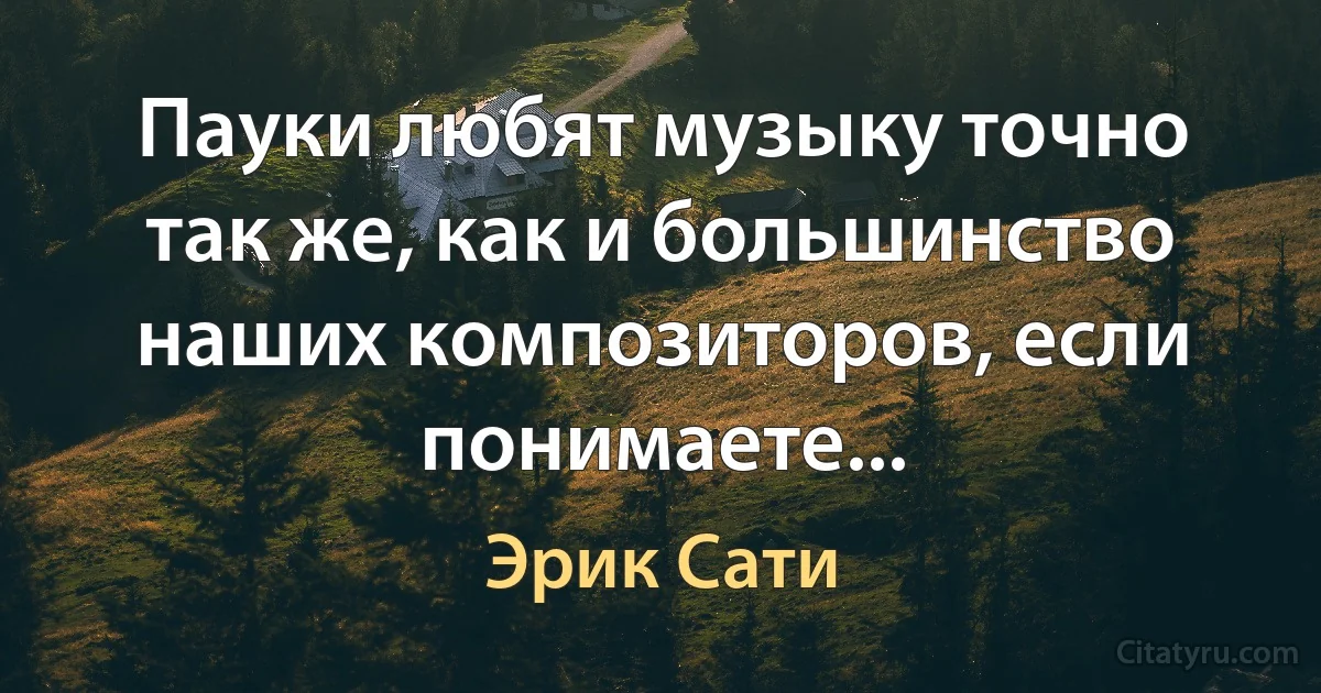 Пауки любят музыку точно так же, как и большинство наших композиторов, если понимаете... (Эрик Сати)