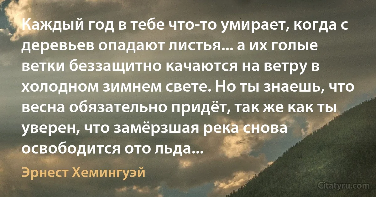 Каждый год в тебе что-то умирает, когда с деревьев опадают листья... а их голые ветки беззащитно качаются на ветру в холодном зимнем свете. Но ты знаешь, что весна обязательно придёт, так же как ты уверен, что замёрзшая река снова освободится ото льда... (Эрнест Хемингуэй)