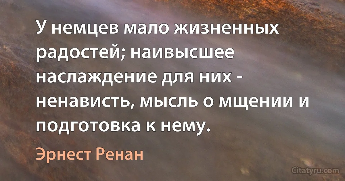 У немцев мало жизненных радостей; наивысшее наслаждение для них - ненависть, мысль о мщении и подготовка к нему. (Эрнест Ренан)