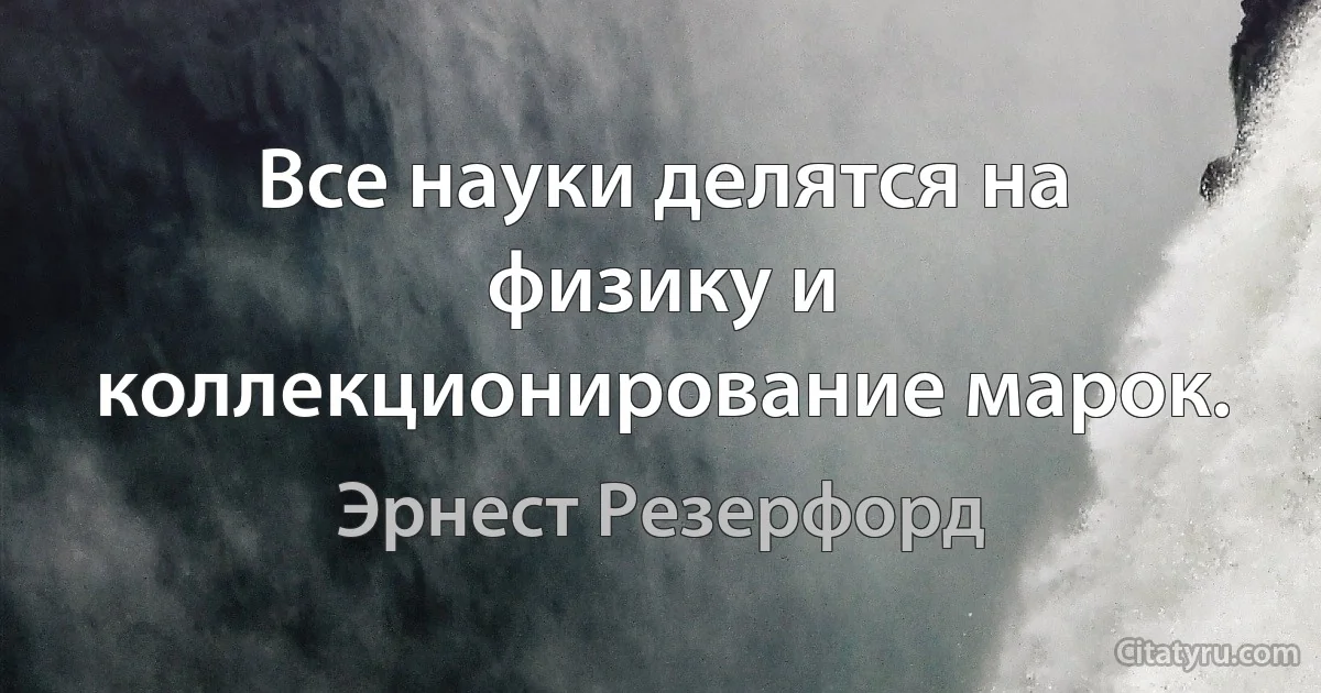 Все науки делятся на физику и коллекционирование марок. (Эрнест Резерфорд)