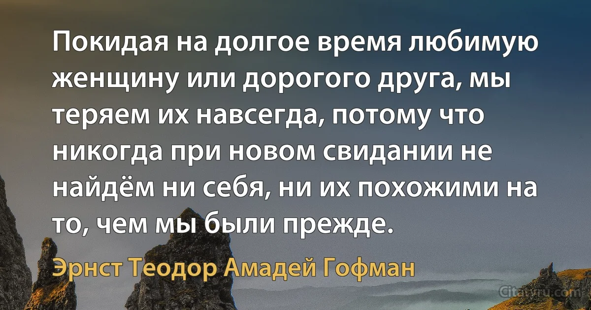 Покидая на долгое время любимую женщину или дорогого друга, мы теряем их навсегда, потому что никогда при новом свидании не найдём ни себя, ни их похожими на то, чем мы были прежде. (Эрнст Теодор Амадей Гофман)