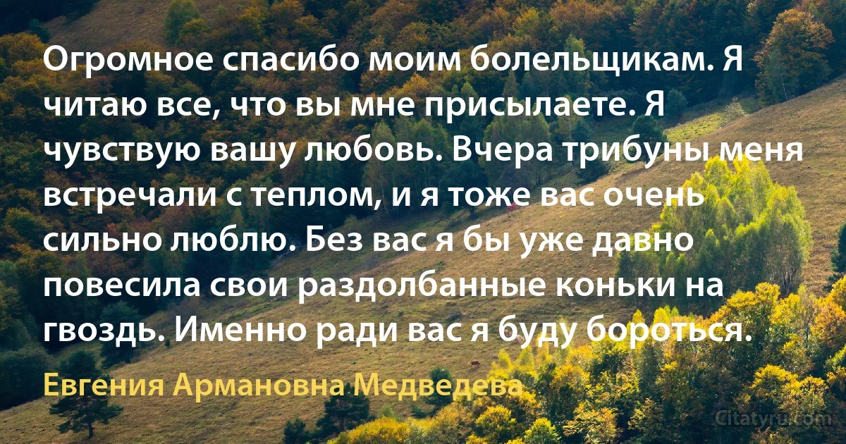 Огромное спасибо моим болельщикам. Я читаю все, что вы мне присылаете. Я чувствую вашу любовь. Вчера трибуны меня встречали с теплом, и я тоже вас очень сильно люблю. Без вас я бы уже давно повесила свои раздолбанные коньки на гвоздь. Именно ради вас я буду бороться. (Евгения Армановна Медведева)