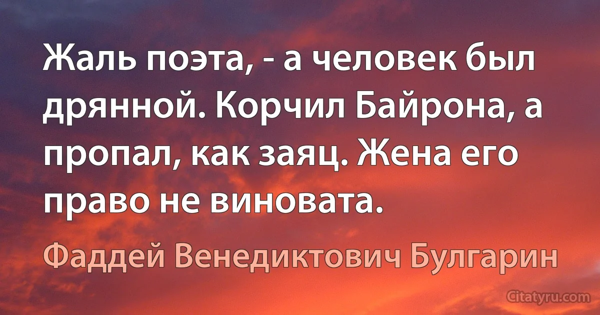 Жаль поэта, - а человек был дрянной. Корчил Байрона, а пропал, как заяц. Жена его право не виновата. (Фаддей Венедиктович Булгарин)