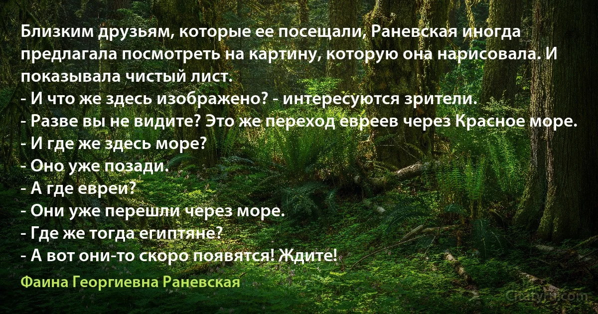 Близким друзьям, которые ее посещали, Раневская иногда предлагала посмотреть на картину, которую она нарисовала. И показывала чистый лист.
- И что же здесь изображено? - интересуются зрители.
- Разве вы не видите? Это же переход евреев через Красное море.
- И где же здесь море?
- Оно уже позади.
- А где евреи?
- Они уже перешли через море.
- Где же тогда египтяне?
- А вот они-то скоро появятся! Ждите! (Фаина Георгиевна Раневская)