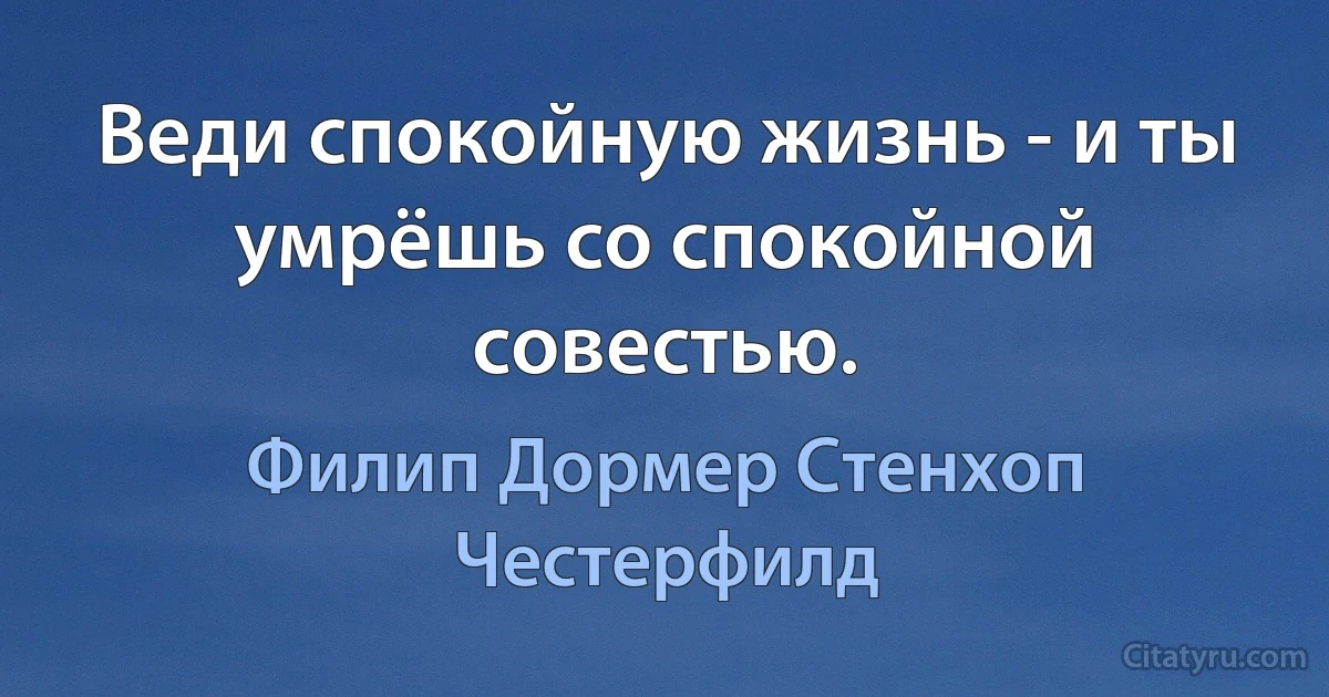 Веди спокойную жизнь - и ты умрёшь со спокойной совестью. (Филип Дормер Стенхоп Честерфилд)