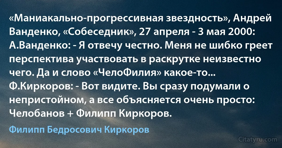 «Маниакально-прогрессивная звездность», Андрей Ванденко, «Собеседник», 27 апреля - 3 мая 2000:
А.Ванденко: - Я отвечу честно. Меня не шибко греет перспектива участвовать в раскрутке неизвестно чего. Да и слово «ЧелоФилия» какое-то...
Ф.Киркоров: - Вот видите. Вы сразу подумали о непристойном, а все объясняется очень просто: Челобанов + Филипп Киркоров. (Филипп Бедросович Киркоров)