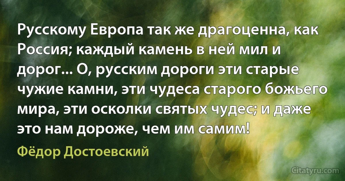 Русскому Европа так же драгоценна, как Россия; каждый камень в ней мил и дорог... О, русским дороги эти старые чужие камни, эти чудеса старого божьего мира, эти осколки святых чудес; и даже это нам дороже, чем им самим! (Фёдор Достоевский)