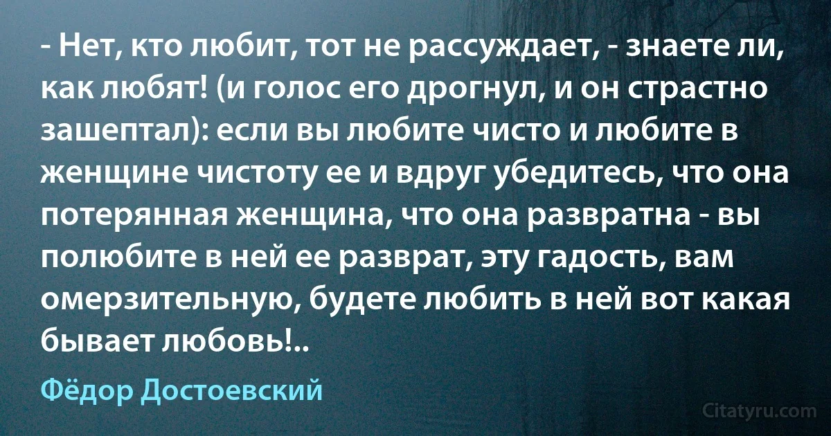 - Нет, кто любит, тот не рассуждает, - знаете ли, как любят! (и голос его дрогнул, и он страстно зашептал): если вы любите чисто и любите в женщине чистоту ее и вдруг убедитесь, что она потерянная женщина, что она развратна - вы полюбите в ней ее разврат, эту гадость, вам омерзительную, будете любить в ней вот какая бывает любовь!.. (Фёдор Достоевский)