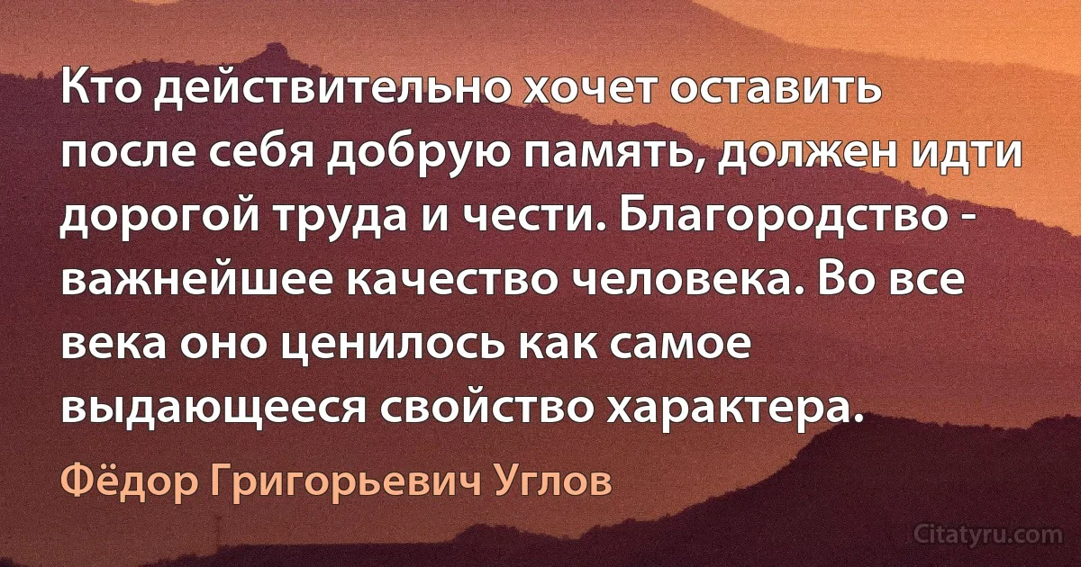 Кто действительно хочет оставить после себя добрую память, должен идти дорогой труда и чести. Благородство - важнейшее качество человека. Во все века оно ценилось как самое выдающееся свойство характера. (Фёдор Григорьевич Углов)