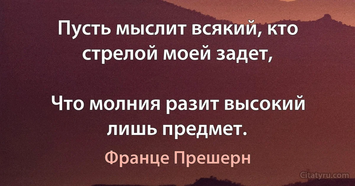 Пусть мыслит всякий, кто стрелой моей задет,

Что молния разит высокий лишь предмет. (Франце Прешерн)