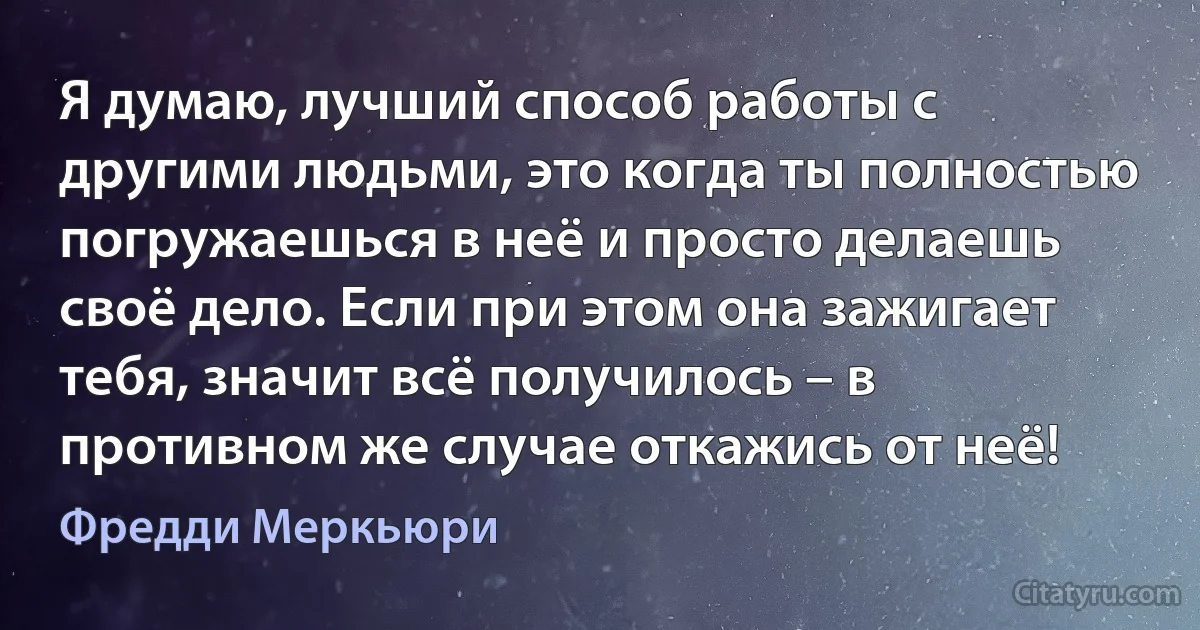 Я думаю, лучший способ работы с другими людьми, это когда ты полностью погружаешься в неё и просто делаешь своё дело. Если при этом она зажигает тебя, значит всё получилось – в противном же случае откажись от неё! (Фредди Меркьюри)