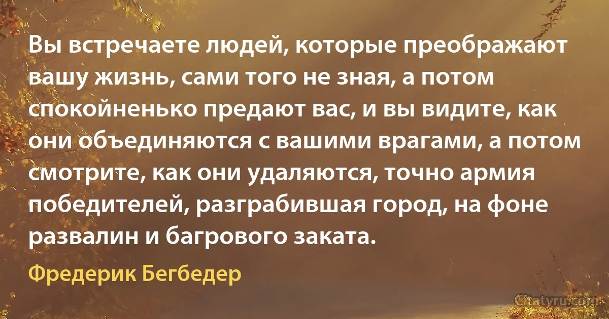 Вы встречаете людей, которые преображают вашу жизнь, сами того не зная, а потом спокойненько предают вас, и вы видите, как они объединяются с вашими врагами, а потом смотрите, как они удаляются, точно армия победителей, разграбившая город, на фоне развалин и багрового заката. (Фредерик Бегбедер)