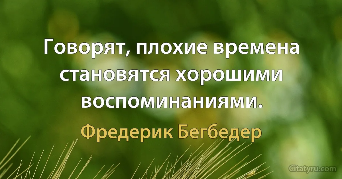 Говорят, плохие времена становятся хорошими воспоминаниями. (Фредерик Бегбедер)