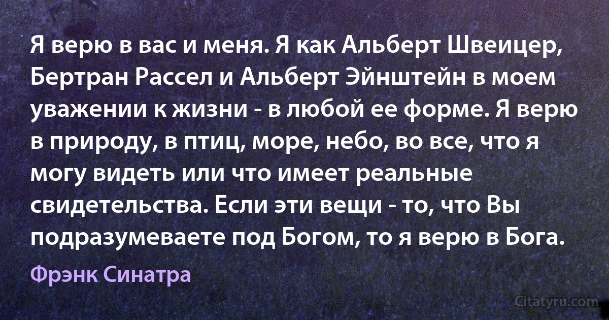 Я верю в вас и меня. Я как Альберт Швеицер, Бертран Рассел и Альберт Эйнштейн в моем уважении к жизни - в любой ее форме. Я верю в природу, в птиц, море, небо, во все, что я могу видеть или что имеет реальные свидетельства. Если эти вещи - то, что Вы подразумеваете под Богом, то я верю в Бога. (Фрэнк Синатра)