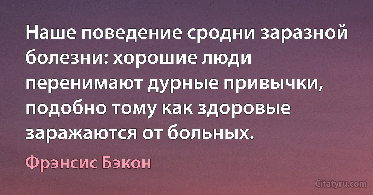 Наше поведение сродни заразной болезни: хорошие люди перенимают дурные привычки, подобно тому как здоровые заражаются от больных. (Фрэнсис Бэкон)