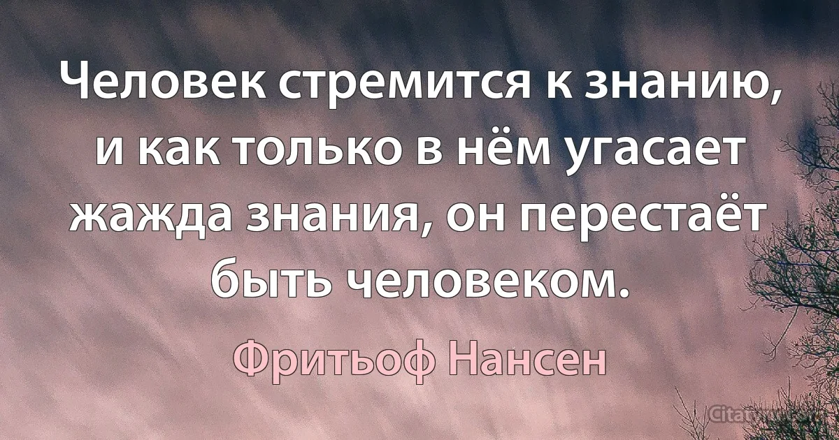 Человек стремится к знанию, и как только в нём угасает жажда знания, он перестаёт быть человеком. (Фритьоф Нансен)