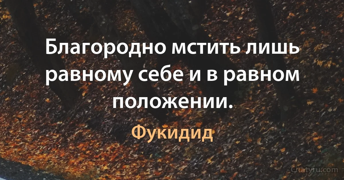 Благородно мстить лишь равному себе и в равном положении. (Фукидид)