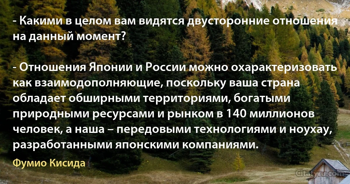 - Какими в целом вам видятся двусторонние отношения на данный момент?

- Отношения Японии и России можно охарактеризовать как взаимодополняющие, поскольку ваша страна обладает обширными территориями, богатыми природными ресурсами и рынком в 140 миллионов человек, а наша – передовыми технологиями и ноухау, разработанными японскими компаниями. (Фумио Кисида)