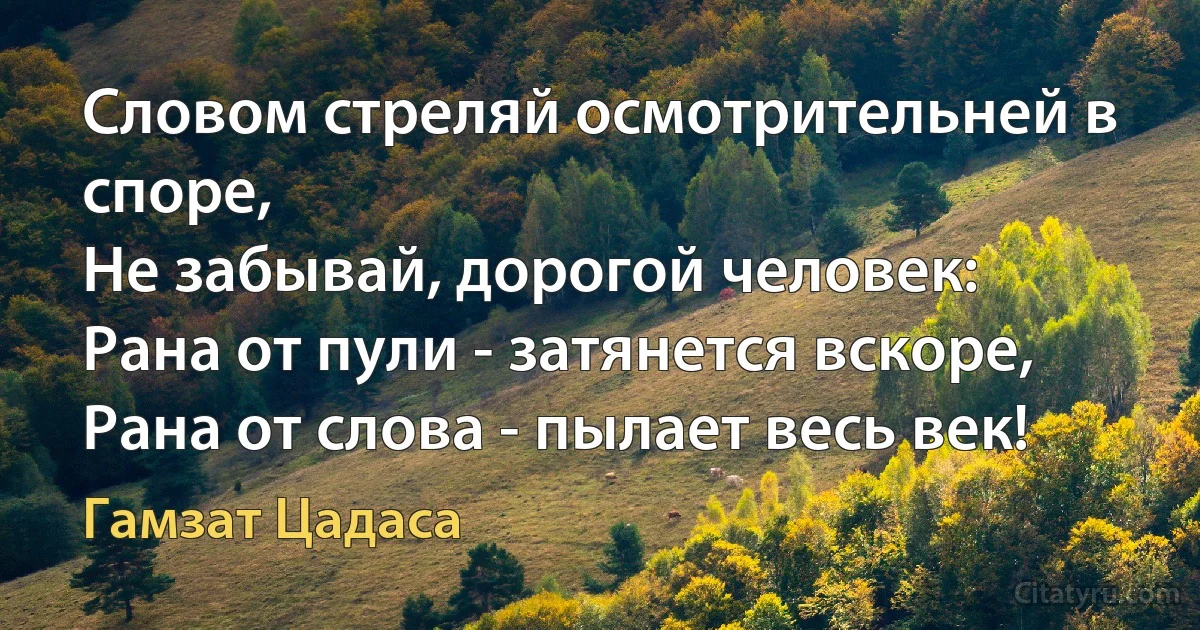 Словом стреляй осмотрительней в споре,
Не забывай, дорогой человек:
Рана от пули - затянется вскоре,
Рана от слова - пылает весь век! (Гамзат Цадаса)