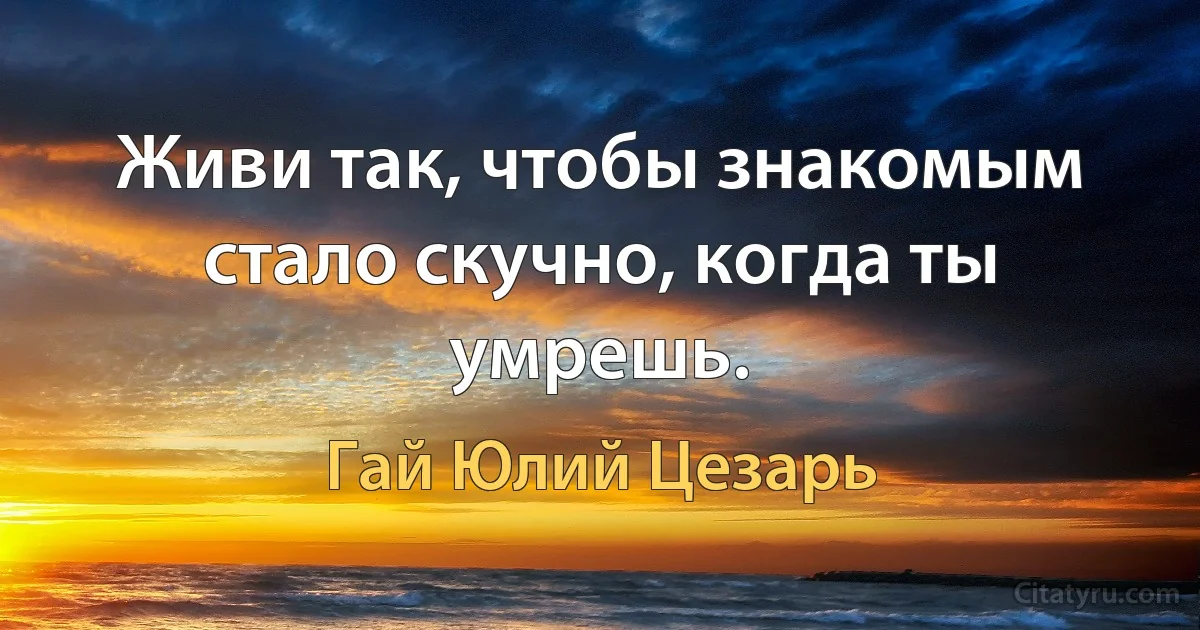 Живи так, чтобы знакомым стало скучно, когда ты умрешь. (Гай Юлий Цезарь)