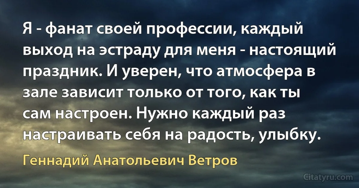 Я - фанат своей профессии, каждый выход на эстраду для меня - настоящий праздник. И уверен, что атмосфера в зале зависит только от того, как ты сам настроен. Нужно каждый раз настраивать себя на радость, улыбку. (Геннадий Анатольевич Ветров)