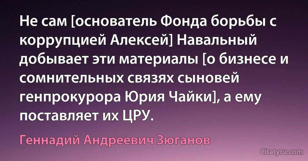 Не сам [основатель Фонда борьбы с коррупцией Алексей] Навальный добывает эти материалы [о бизнесе и сомнительных связях сыновей генпрокурора Юрия Чайки], а ему поставляет их ЦРУ. (Геннадий Андреевич Зюганов)