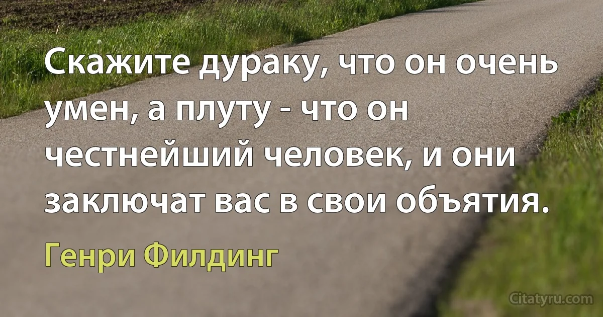 Скажите дураку, что он очень умен, а плуту - что он честнейший человек, и они заключат вас в свои объятия. (Генри Филдинг)