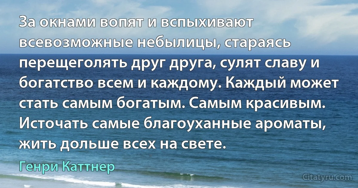 За окнами вопят и вспыхивают всевозможные небылицы, стараясь перещеголять друг друга, сулят славу и богатство всем и каждому. Каждый может стать самым богатым. Самым красивым. Источать самые благоуханные ароматы, жить дольше всех на свете. (Генри Каттнер)