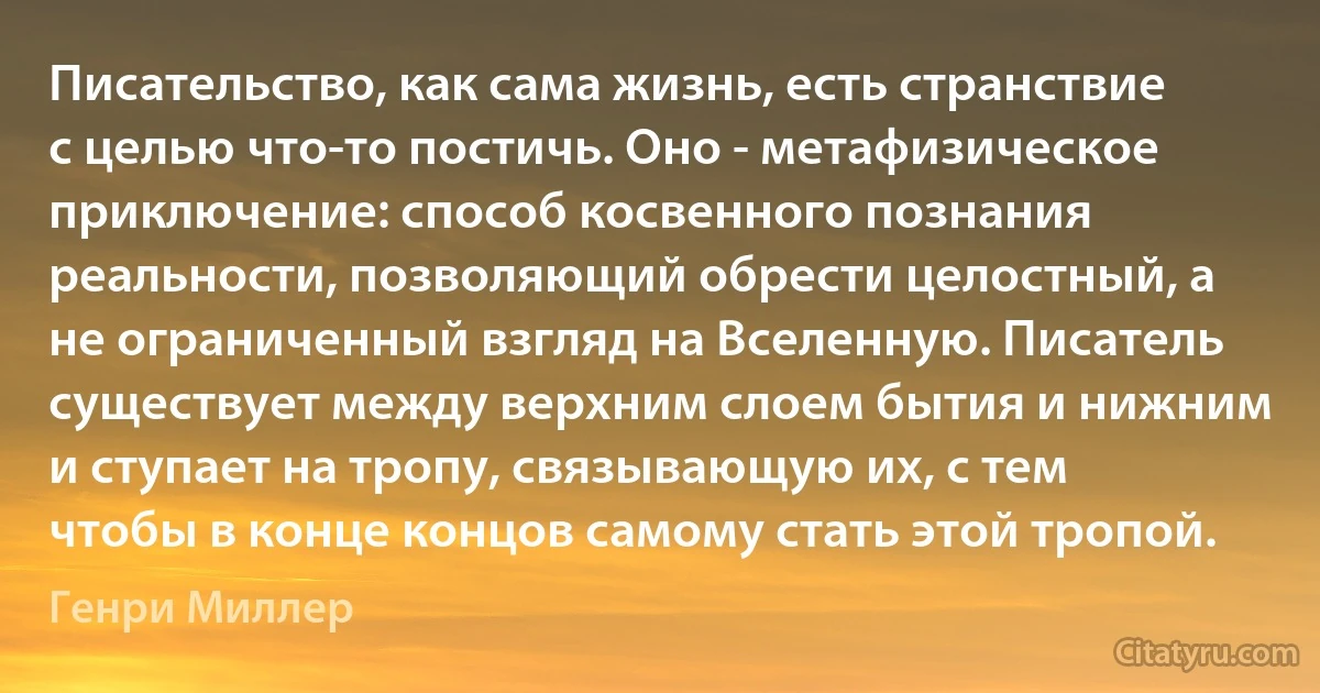 Писательство, как сама жизнь, есть странствие с целью что-то постичь. Оно - метафизическое приключение: способ косвенного познания реальности, позволяющий обрести целостный, а не ограниченный взгляд на Вселенную. Писатель существует между верхним слоем бытия и нижним и ступает на тропу, связывающую их, с тем чтобы в конце концов самому стать этой тропой. (Генри Миллер)