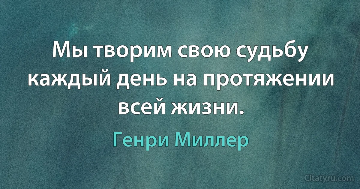 Мы творим свою судьбу каждый день на протяжении всей жизни. (Генри Миллер)